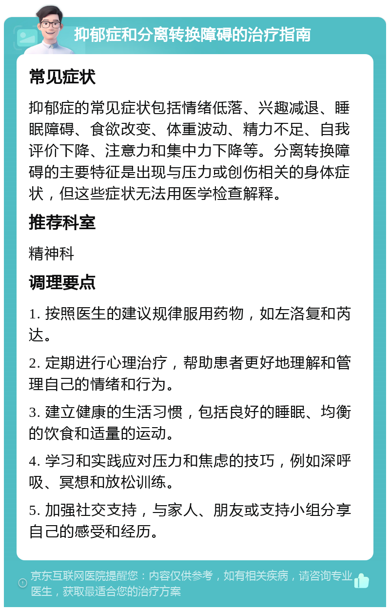 抑郁症和分离转换障碍的治疗指南 常见症状 抑郁症的常见症状包括情绪低落、兴趣减退、睡眠障碍、食欲改变、体重波动、精力不足、自我评价下降、注意力和集中力下降等。分离转换障碍的主要特征是出现与压力或创伤相关的身体症状，但这些症状无法用医学检查解释。 推荐科室 精神科 调理要点 1. 按照医生的建议规律服用药物，如左洛复和芮达。 2. 定期进行心理治疗，帮助患者更好地理解和管理自己的情绪和行为。 3. 建立健康的生活习惯，包括良好的睡眠、均衡的饮食和适量的运动。 4. 学习和实践应对压力和焦虑的技巧，例如深呼吸、冥想和放松训练。 5. 加强社交支持，与家人、朋友或支持小组分享自己的感受和经历。