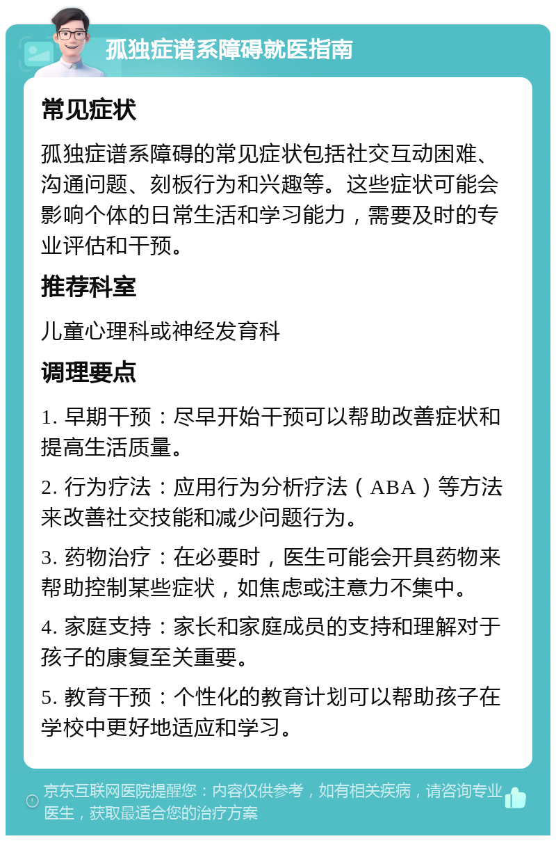 孤独症谱系障碍就医指南 常见症状 孤独症谱系障碍的常见症状包括社交互动困难、沟通问题、刻板行为和兴趣等。这些症状可能会影响个体的日常生活和学习能力，需要及时的专业评估和干预。 推荐科室 儿童心理科或神经发育科 调理要点 1. 早期干预：尽早开始干预可以帮助改善症状和提高生活质量。 2. 行为疗法：应用行为分析疗法（ABA）等方法来改善社交技能和减少问题行为。 3. 药物治疗：在必要时，医生可能会开具药物来帮助控制某些症状，如焦虑或注意力不集中。 4. 家庭支持：家长和家庭成员的支持和理解对于孩子的康复至关重要。 5. 教育干预：个性化的教育计划可以帮助孩子在学校中更好地适应和学习。