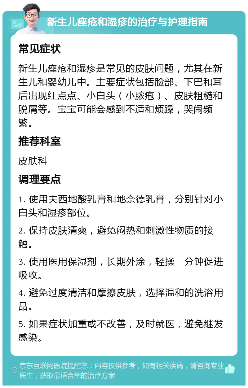 新生儿痤疮和湿疹的治疗与护理指南 常见症状 新生儿痤疮和湿疹是常见的皮肤问题，尤其在新生儿和婴幼儿中。主要症状包括脸部、下巴和耳后出现红点点、小白头（小脓疱）、皮肤粗糙和脱屑等。宝宝可能会感到不适和烦躁，哭闹频繁。 推荐科室 皮肤科 调理要点 1. 使用夫西地酸乳膏和地奈德乳膏，分别针对小白头和湿疹部位。 2. 保持皮肤清爽，避免闷热和刺激性物质的接触。 3. 使用医用保湿剂，长期外涂，轻揉一分钟促进吸收。 4. 避免过度清洁和摩擦皮肤，选择温和的洗浴用品。 5. 如果症状加重或不改善，及时就医，避免继发感染。