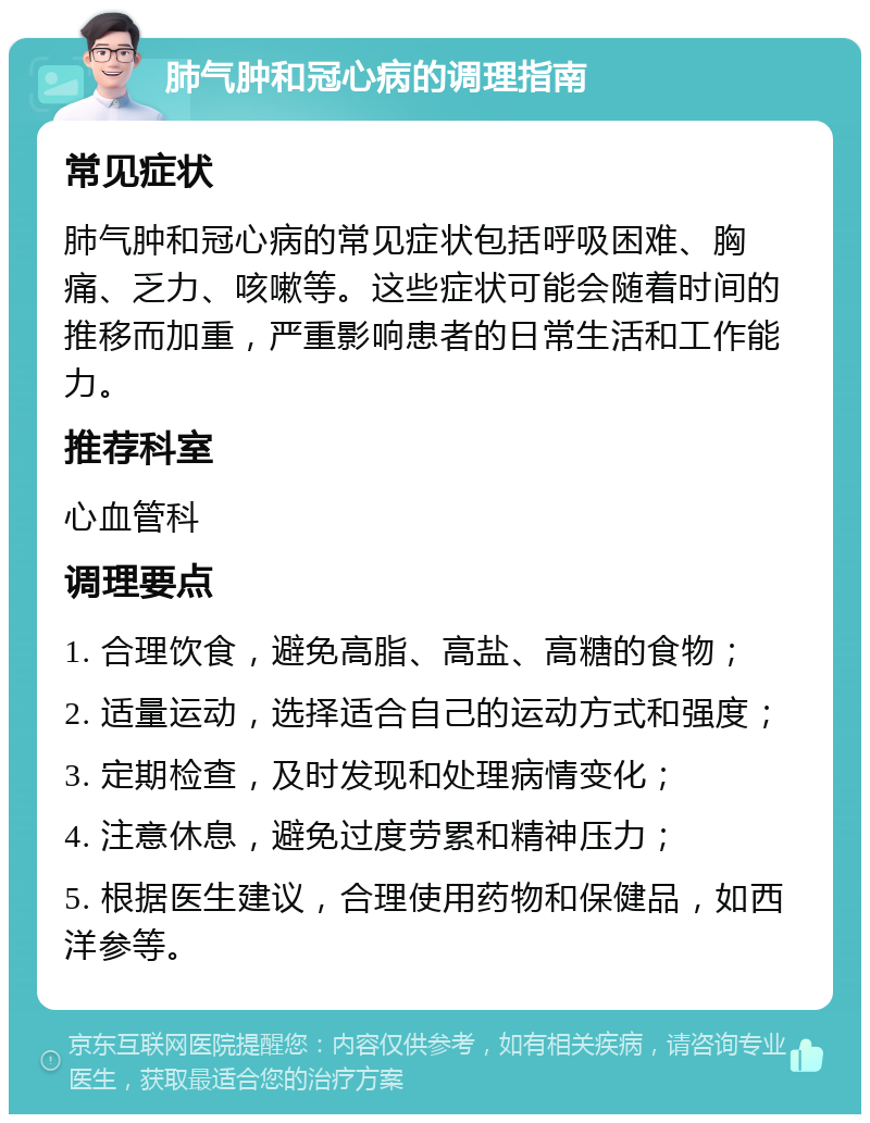 肺气肿和冠心病的调理指南 常见症状 肺气肿和冠心病的常见症状包括呼吸困难、胸痛、乏力、咳嗽等。这些症状可能会随着时间的推移而加重，严重影响患者的日常生活和工作能力。 推荐科室 心血管科 调理要点 1. 合理饮食，避免高脂、高盐、高糖的食物； 2. 适量运动，选择适合自己的运动方式和强度； 3. 定期检查，及时发现和处理病情变化； 4. 注意休息，避免过度劳累和精神压力； 5. 根据医生建议，合理使用药物和保健品，如西洋参等。