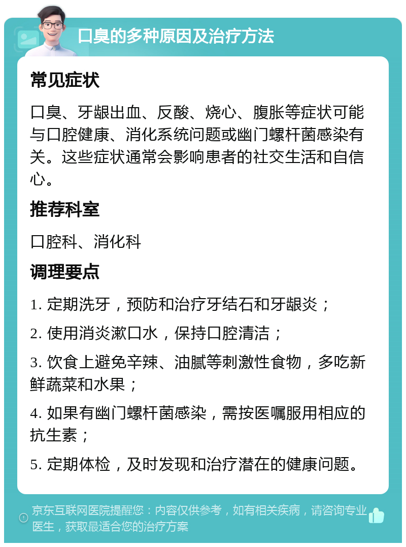 口臭的多种原因及治疗方法 常见症状 口臭、牙龈出血、反酸、烧心、腹胀等症状可能与口腔健康、消化系统问题或幽门螺杆菌感染有关。这些症状通常会影响患者的社交生活和自信心。 推荐科室 口腔科、消化科 调理要点 1. 定期洗牙，预防和治疗牙结石和牙龈炎； 2. 使用消炎漱口水，保持口腔清洁； 3. 饮食上避免辛辣、油腻等刺激性食物，多吃新鲜蔬菜和水果； 4. 如果有幽门螺杆菌感染，需按医嘱服用相应的抗生素； 5. 定期体检，及时发现和治疗潜在的健康问题。