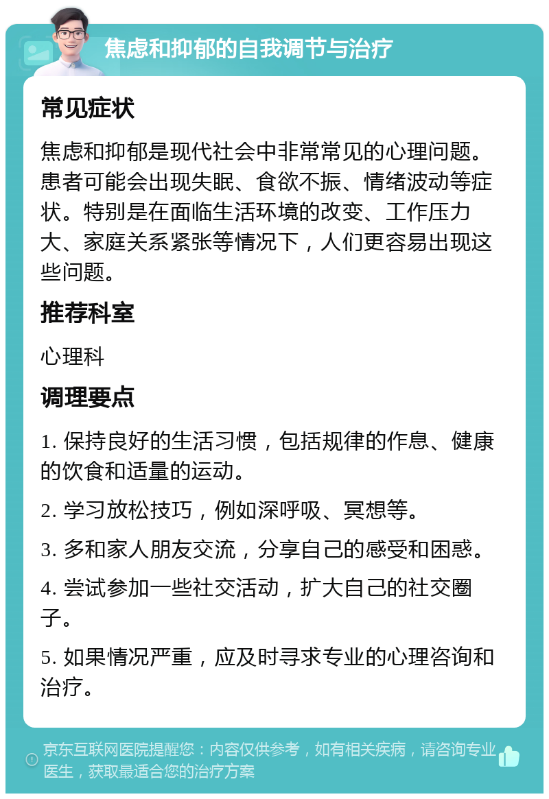 焦虑和抑郁的自我调节与治疗 常见症状 焦虑和抑郁是现代社会中非常常见的心理问题。患者可能会出现失眠、食欲不振、情绪波动等症状。特别是在面临生活环境的改变、工作压力大、家庭关系紧张等情况下，人们更容易出现这些问题。 推荐科室 心理科 调理要点 1. 保持良好的生活习惯，包括规律的作息、健康的饮食和适量的运动。 2. 学习放松技巧，例如深呼吸、冥想等。 3. 多和家人朋友交流，分享自己的感受和困惑。 4. 尝试参加一些社交活动，扩大自己的社交圈子。 5. 如果情况严重，应及时寻求专业的心理咨询和治疗。