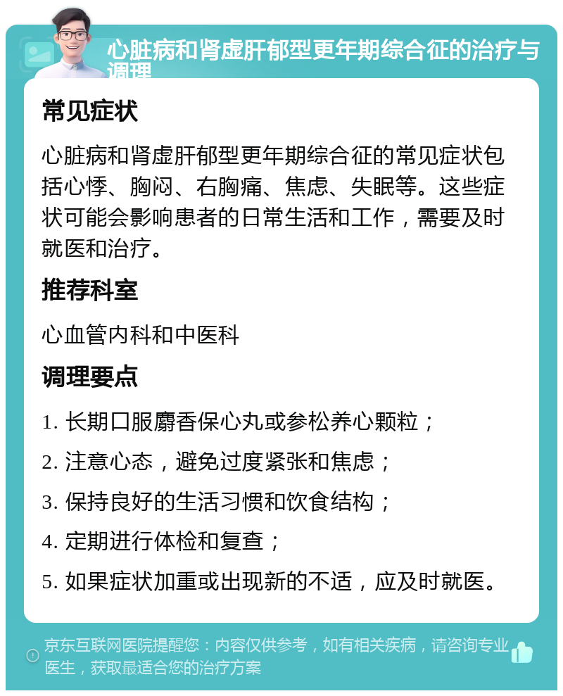 心脏病和肾虚肝郁型更年期综合征的治疗与调理 常见症状 心脏病和肾虚肝郁型更年期综合征的常见症状包括心悸、胸闷、右胸痛、焦虑、失眠等。这些症状可能会影响患者的日常生活和工作，需要及时就医和治疗。 推荐科室 心血管内科和中医科 调理要点 1. 长期口服麝香保心丸或参松养心颗粒； 2. 注意心态，避免过度紧张和焦虑； 3. 保持良好的生活习惯和饮食结构； 4. 定期进行体检和复查； 5. 如果症状加重或出现新的不适，应及时就医。