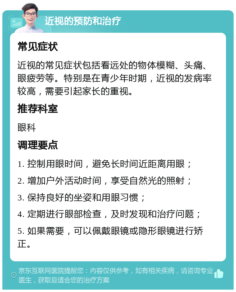 近视的预防和治疗 常见症状 近视的常见症状包括看远处的物体模糊、头痛、眼疲劳等。特别是在青少年时期，近视的发病率较高，需要引起家长的重视。 推荐科室 眼科 调理要点 1. 控制用眼时间，避免长时间近距离用眼； 2. 增加户外活动时间，享受自然光的照射； 3. 保持良好的坐姿和用眼习惯； 4. 定期进行眼部检查，及时发现和治疗问题； 5. 如果需要，可以佩戴眼镜或隐形眼镜进行矫正。