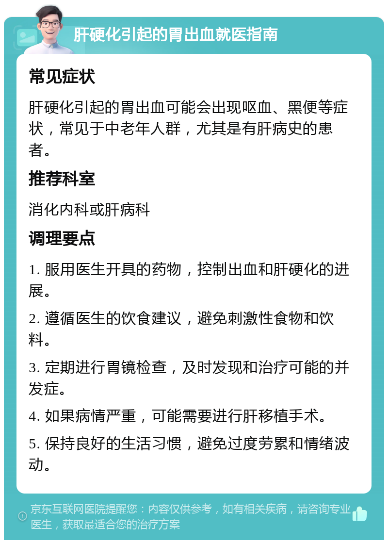 肝硬化引起的胃出血就医指南 常见症状 肝硬化引起的胃出血可能会出现呕血、黑便等症状，常见于中老年人群，尤其是有肝病史的患者。 推荐科室 消化内科或肝病科 调理要点 1. 服用医生开具的药物，控制出血和肝硬化的进展。 2. 遵循医生的饮食建议，避免刺激性食物和饮料。 3. 定期进行胃镜检查，及时发现和治疗可能的并发症。 4. 如果病情严重，可能需要进行肝移植手术。 5. 保持良好的生活习惯，避免过度劳累和情绪波动。