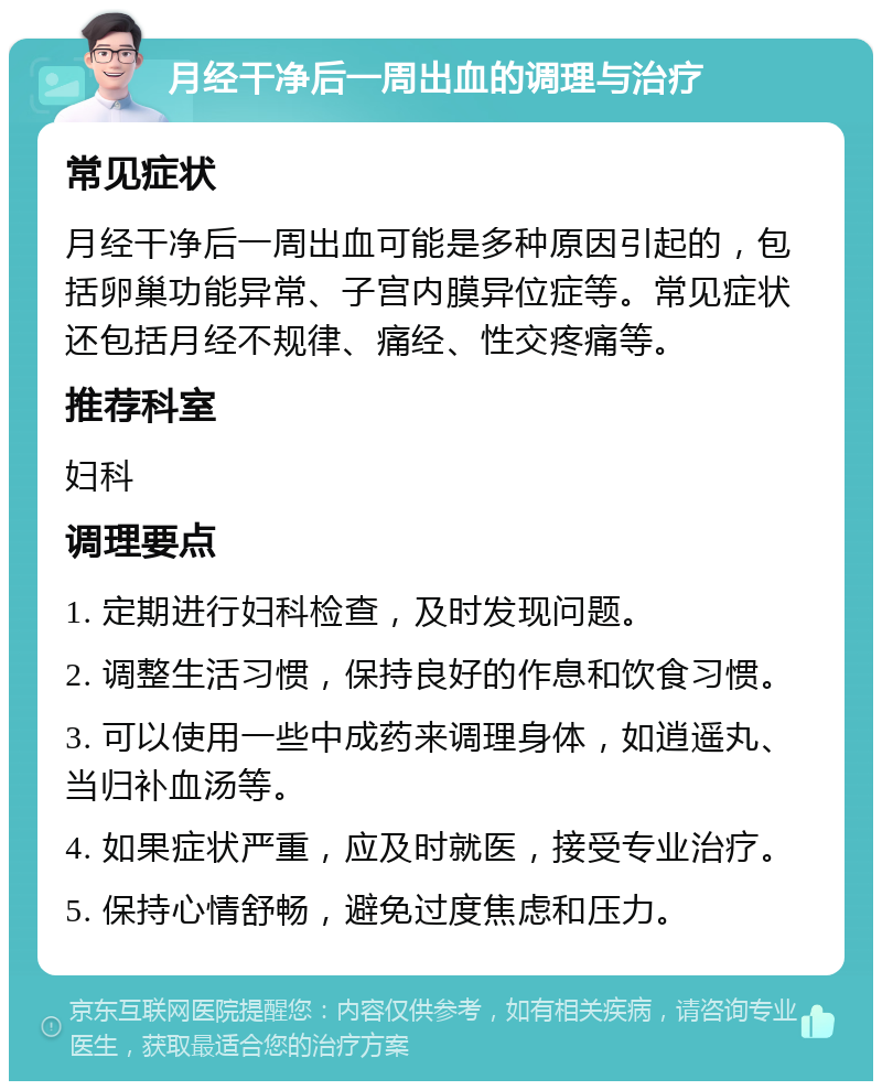 月经干净后一周出血的调理与治疗 常见症状 月经干净后一周出血可能是多种原因引起的，包括卵巢功能异常、子宫内膜异位症等。常见症状还包括月经不规律、痛经、性交疼痛等。 推荐科室 妇科 调理要点 1. 定期进行妇科检查，及时发现问题。 2. 调整生活习惯，保持良好的作息和饮食习惯。 3. 可以使用一些中成药来调理身体，如逍遥丸、当归补血汤等。 4. 如果症状严重，应及时就医，接受专业治疗。 5. 保持心情舒畅，避免过度焦虑和压力。