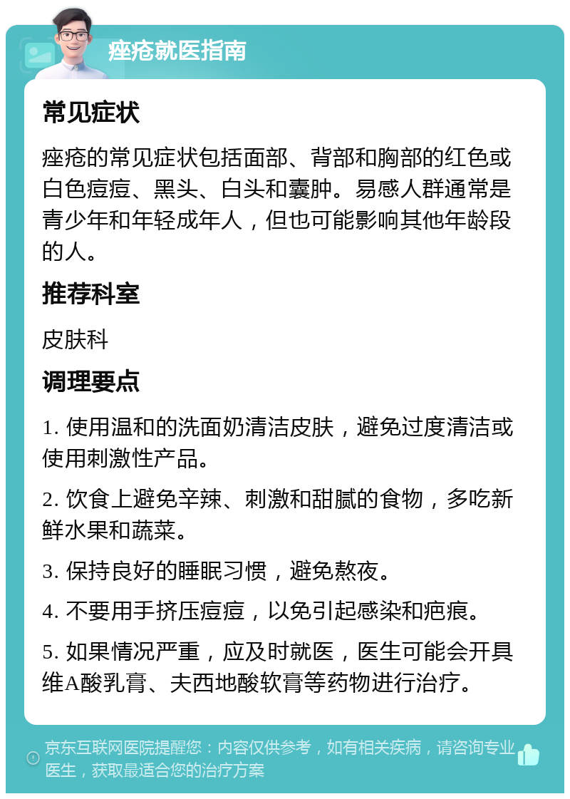 痤疮就医指南 常见症状 痤疮的常见症状包括面部、背部和胸部的红色或白色痘痘、黑头、白头和囊肿。易感人群通常是青少年和年轻成年人，但也可能影响其他年龄段的人。 推荐科室 皮肤科 调理要点 1. 使用温和的洗面奶清洁皮肤，避免过度清洁或使用刺激性产品。 2. 饮食上避免辛辣、刺激和甜腻的食物，多吃新鲜水果和蔬菜。 3. 保持良好的睡眠习惯，避免熬夜。 4. 不要用手挤压痘痘，以免引起感染和疤痕。 5. 如果情况严重，应及时就医，医生可能会开具维A酸乳膏、夫西地酸软膏等药物进行治疗。