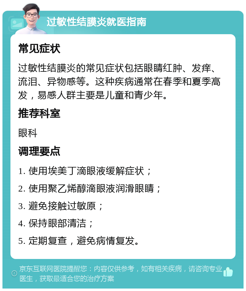 过敏性结膜炎就医指南 常见症状 过敏性结膜炎的常见症状包括眼睛红肿、发痒、流泪、异物感等。这种疾病通常在春季和夏季高发，易感人群主要是儿童和青少年。 推荐科室 眼科 调理要点 1. 使用埃美丁滴眼液缓解症状； 2. 使用聚乙烯醇滴眼液润滑眼睛； 3. 避免接触过敏原； 4. 保持眼部清洁； 5. 定期复查，避免病情复发。