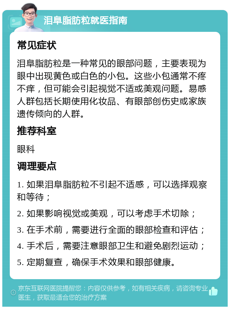 泪阜脂肪粒就医指南 常见症状 泪阜脂肪粒是一种常见的眼部问题，主要表现为眼中出现黄色或白色的小包。这些小包通常不疼不痒，但可能会引起视觉不适或美观问题。易感人群包括长期使用化妆品、有眼部创伤史或家族遗传倾向的人群。 推荐科室 眼科 调理要点 1. 如果泪阜脂肪粒不引起不适感，可以选择观察和等待； 2. 如果影响视觉或美观，可以考虑手术切除； 3. 在手术前，需要进行全面的眼部检查和评估； 4. 手术后，需要注意眼部卫生和避免剧烈运动； 5. 定期复查，确保手术效果和眼部健康。