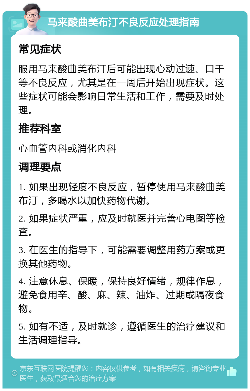 马来酸曲美布汀不良反应处理指南 常见症状 服用马来酸曲美布汀后可能出现心动过速、口干等不良反应，尤其是在一周后开始出现症状。这些症状可能会影响日常生活和工作，需要及时处理。 推荐科室 心血管内科或消化内科 调理要点 1. 如果出现轻度不良反应，暂停使用马来酸曲美布汀，多喝水以加快药物代谢。 2. 如果症状严重，应及时就医并完善心电图等检查。 3. 在医生的指导下，可能需要调整用药方案或更换其他药物。 4. 注意休息、保暖，保持良好情绪，规律作息，避免食用辛、酸、麻、辣、油炸、过期或隔夜食物。 5. 如有不适，及时就诊，遵循医生的治疗建议和生活调理指导。