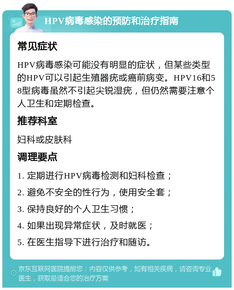 HPV病毒感染的预防和治疗指南 常见症状 HPV病毒感染可能没有明显的症状，但某些类型的HPV可以引起生殖器疣或癌前病变。HPV16和58型病毒虽然不引起尖锐湿疣，但仍然需要注意个人卫生和定期检查。 推荐科室 妇科或皮肤科 调理要点 1. 定期进行HPV病毒检测和妇科检查； 2. 避免不安全的性行为，使用安全套； 3. 保持良好的个人卫生习惯； 4. 如果出现异常症状，及时就医； 5. 在医生指导下进行治疗和随访。