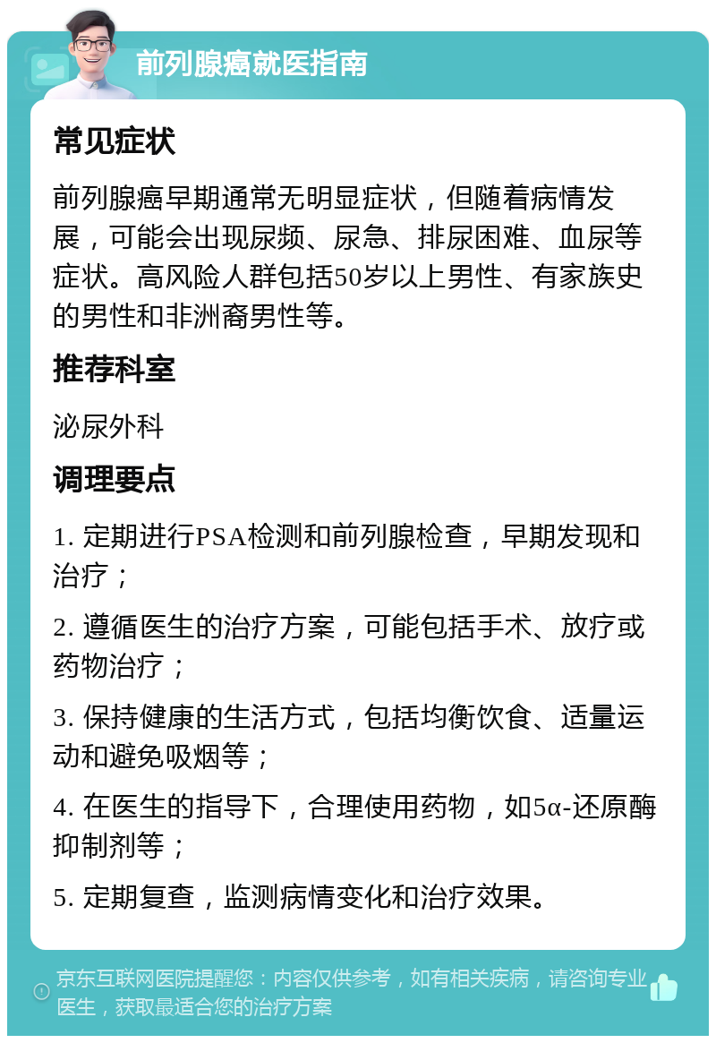 前列腺癌就医指南 常见症状 前列腺癌早期通常无明显症状，但随着病情发展，可能会出现尿频、尿急、排尿困难、血尿等症状。高风险人群包括50岁以上男性、有家族史的男性和非洲裔男性等。 推荐科室 泌尿外科 调理要点 1. 定期进行PSA检测和前列腺检查，早期发现和治疗； 2. 遵循医生的治疗方案，可能包括手术、放疗或药物治疗； 3. 保持健康的生活方式，包括均衡饮食、适量运动和避免吸烟等； 4. 在医生的指导下，合理使用药物，如5α-还原酶抑制剂等； 5. 定期复查，监测病情变化和治疗效果。