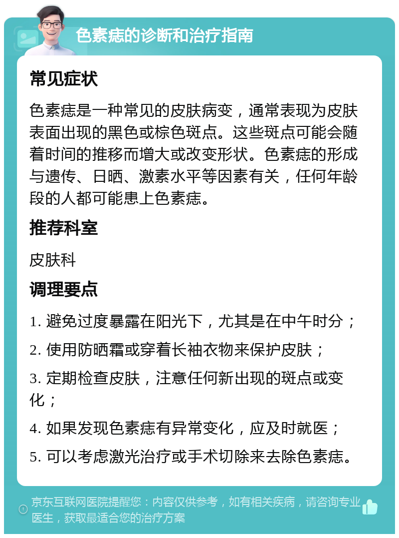 色素痣的诊断和治疗指南 常见症状 色素痣是一种常见的皮肤病变，通常表现为皮肤表面出现的黑色或棕色斑点。这些斑点可能会随着时间的推移而增大或改变形状。色素痣的形成与遗传、日晒、激素水平等因素有关，任何年龄段的人都可能患上色素痣。 推荐科室 皮肤科 调理要点 1. 避免过度暴露在阳光下，尤其是在中午时分； 2. 使用防晒霜或穿着长袖衣物来保护皮肤； 3. 定期检查皮肤，注意任何新出现的斑点或变化； 4. 如果发现色素痣有异常变化，应及时就医； 5. 可以考虑激光治疗或手术切除来去除色素痣。