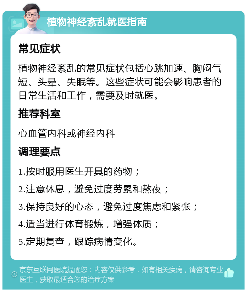 植物神经紊乱就医指南 常见症状 植物神经紊乱的常见症状包括心跳加速、胸闷气短、头晕、失眠等。这些症状可能会影响患者的日常生活和工作，需要及时就医。 推荐科室 心血管内科或神经内科 调理要点 1.按时服用医生开具的药物； 2.注意休息，避免过度劳累和熬夜； 3.保持良好的心态，避免过度焦虑和紧张； 4.适当进行体育锻炼，增强体质； 5.定期复查，跟踪病情变化。