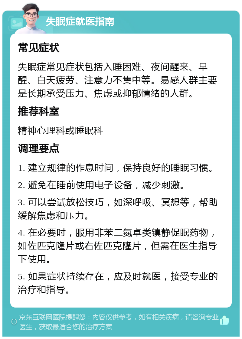 失眠症就医指南 常见症状 失眠症常见症状包括入睡困难、夜间醒来、早醒、白天疲劳、注意力不集中等。易感人群主要是长期承受压力、焦虑或抑郁情绪的人群。 推荐科室 精神心理科或睡眠科 调理要点 1. 建立规律的作息时间，保持良好的睡眠习惯。 2. 避免在睡前使用电子设备，减少刺激。 3. 可以尝试放松技巧，如深呼吸、冥想等，帮助缓解焦虑和压力。 4. 在必要时，服用非苯二氮卓类镇静促眠药物，如佐匹克隆片或右佐匹克隆片，但需在医生指导下使用。 5. 如果症状持续存在，应及时就医，接受专业的治疗和指导。