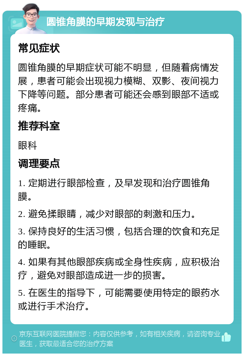 圆锥角膜的早期发现与治疗 常见症状 圆锥角膜的早期症状可能不明显，但随着病情发展，患者可能会出现视力模糊、双影、夜间视力下降等问题。部分患者可能还会感到眼部不适或疼痛。 推荐科室 眼科 调理要点 1. 定期进行眼部检查，及早发现和治疗圆锥角膜。 2. 避免揉眼睛，减少对眼部的刺激和压力。 3. 保持良好的生活习惯，包括合理的饮食和充足的睡眠。 4. 如果有其他眼部疾病或全身性疾病，应积极治疗，避免对眼部造成进一步的损害。 5. 在医生的指导下，可能需要使用特定的眼药水或进行手术治疗。