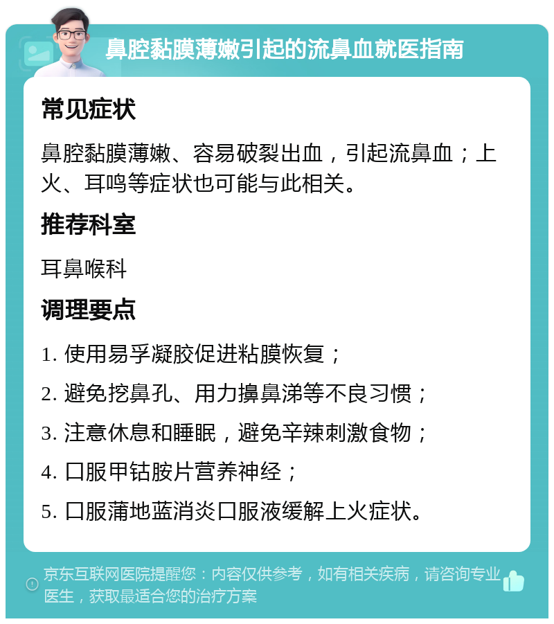 鼻腔黏膜薄嫩引起的流鼻血就医指南 常见症状 鼻腔黏膜薄嫩、容易破裂出血，引起流鼻血；上火、耳鸣等症状也可能与此相关。 推荐科室 耳鼻喉科 调理要点 1. 使用易孚凝胶促进粘膜恢复； 2. 避免挖鼻孔、用力擤鼻涕等不良习惯； 3. 注意休息和睡眠，避免辛辣刺激食物； 4. 口服甲钴胺片营养神经； 5. 口服蒲地蓝消炎口服液缓解上火症状。