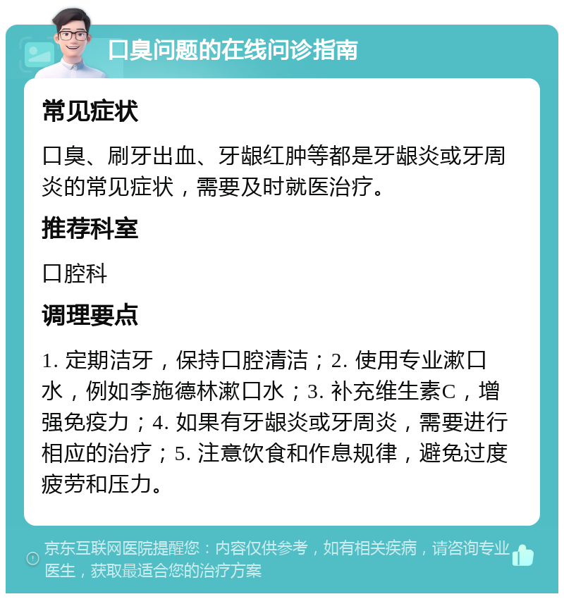 口臭问题的在线问诊指南 常见症状 口臭、刷牙出血、牙龈红肿等都是牙龈炎或牙周炎的常见症状，需要及时就医治疗。 推荐科室 口腔科 调理要点 1. 定期洁牙，保持口腔清洁；2. 使用专业漱口水，例如李施德林漱口水；3. 补充维生素C，增强免疫力；4. 如果有牙龈炎或牙周炎，需要进行相应的治疗；5. 注意饮食和作息规律，避免过度疲劳和压力。