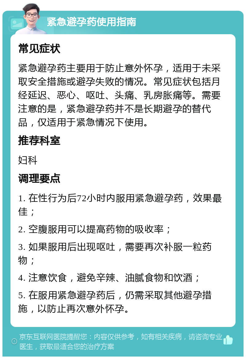 紧急避孕药使用指南 常见症状 紧急避孕药主要用于防止意外怀孕，适用于未采取安全措施或避孕失败的情况。常见症状包括月经延迟、恶心、呕吐、头痛、乳房胀痛等。需要注意的是，紧急避孕药并不是长期避孕的替代品，仅适用于紧急情况下使用。 推荐科室 妇科 调理要点 1. 在性行为后72小时内服用紧急避孕药，效果最佳； 2. 空腹服用可以提高药物的吸收率； 3. 如果服用后出现呕吐，需要再次补服一粒药物； 4. 注意饮食，避免辛辣、油腻食物和饮酒； 5. 在服用紧急避孕药后，仍需采取其他避孕措施，以防止再次意外怀孕。