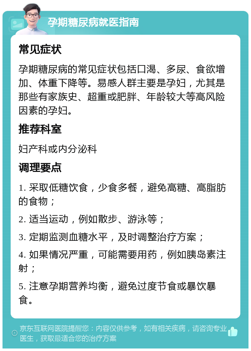 孕期糖尿病就医指南 常见症状 孕期糖尿病的常见症状包括口渴、多尿、食欲增加、体重下降等。易感人群主要是孕妇，尤其是那些有家族史、超重或肥胖、年龄较大等高风险因素的孕妇。 推荐科室 妇产科或内分泌科 调理要点 1. 采取低糖饮食，少食多餐，避免高糖、高脂肪的食物； 2. 适当运动，例如散步、游泳等； 3. 定期监测血糖水平，及时调整治疗方案； 4. 如果情况严重，可能需要用药，例如胰岛素注射； 5. 注意孕期营养均衡，避免过度节食或暴饮暴食。