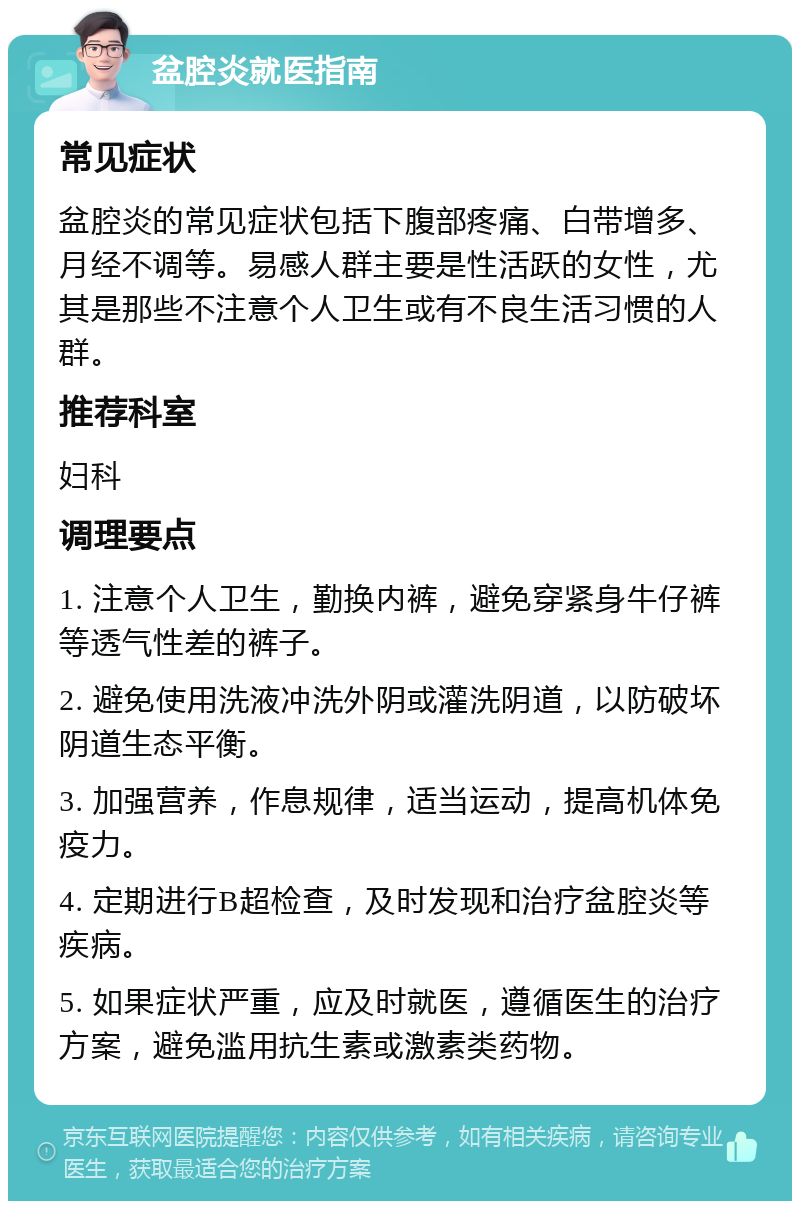 盆腔炎就医指南 常见症状 盆腔炎的常见症状包括下腹部疼痛、白带增多、月经不调等。易感人群主要是性活跃的女性，尤其是那些不注意个人卫生或有不良生活习惯的人群。 推荐科室 妇科 调理要点 1. 注意个人卫生，勤换内裤，避免穿紧身牛仔裤等透气性差的裤子。 2. 避免使用洗液冲洗外阴或灌洗阴道，以防破坏阴道生态平衡。 3. 加强营养，作息规律，适当运动，提高机体免疫力。 4. 定期进行B超检查，及时发现和治疗盆腔炎等疾病。 5. 如果症状严重，应及时就医，遵循医生的治疗方案，避免滥用抗生素或激素类药物。