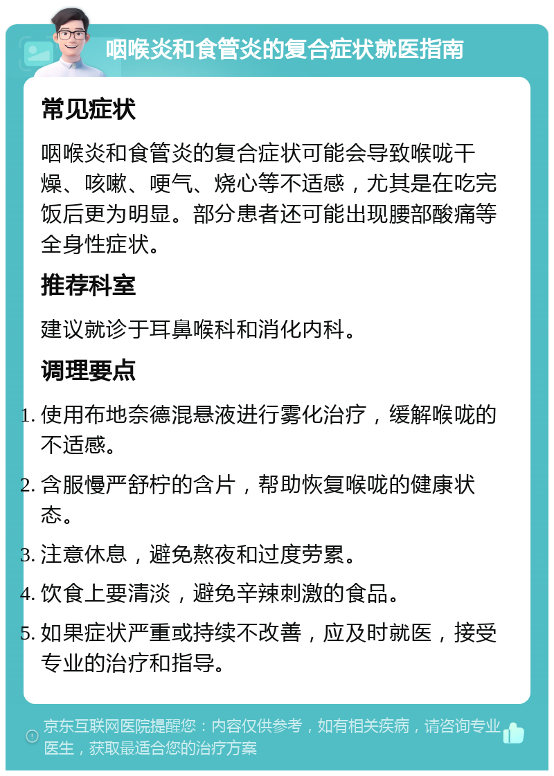 咽喉炎和食管炎的复合症状就医指南 常见症状 咽喉炎和食管炎的复合症状可能会导致喉咙干燥、咳嗽、哽气、烧心等不适感，尤其是在吃完饭后更为明显。部分患者还可能出现腰部酸痛等全身性症状。 推荐科室 建议就诊于耳鼻喉科和消化内科。 调理要点 使用布地奈德混悬液进行雾化治疗，缓解喉咙的不适感。 含服慢严舒柠的含片，帮助恢复喉咙的健康状态。 注意休息，避免熬夜和过度劳累。 饮食上要清淡，避免辛辣刺激的食品。 如果症状严重或持续不改善，应及时就医，接受专业的治疗和指导。