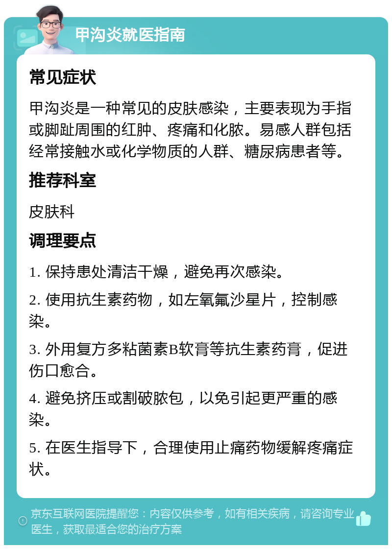 甲沟炎就医指南 常见症状 甲沟炎是一种常见的皮肤感染，主要表现为手指或脚趾周围的红肿、疼痛和化脓。易感人群包括经常接触水或化学物质的人群、糖尿病患者等。 推荐科室 皮肤科 调理要点 1. 保持患处清洁干燥，避免再次感染。 2. 使用抗生素药物，如左氧氟沙星片，控制感染。 3. 外用复方多粘菌素B软膏等抗生素药膏，促进伤口愈合。 4. 避免挤压或割破脓包，以免引起更严重的感染。 5. 在医生指导下，合理使用止痛药物缓解疼痛症状。