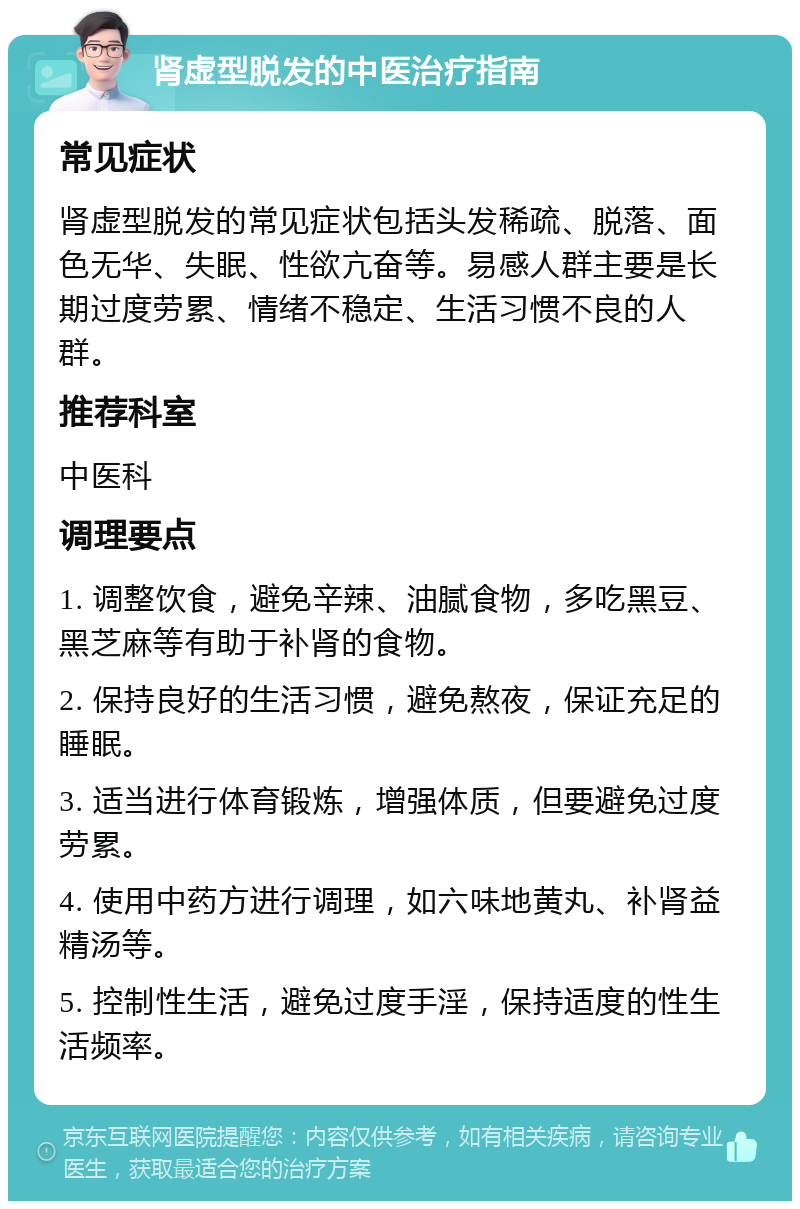 肾虚型脱发的中医治疗指南 常见症状 肾虚型脱发的常见症状包括头发稀疏、脱落、面色无华、失眠、性欲亢奋等。易感人群主要是长期过度劳累、情绪不稳定、生活习惯不良的人群。 推荐科室 中医科 调理要点 1. 调整饮食，避免辛辣、油腻食物，多吃黑豆、黑芝麻等有助于补肾的食物。 2. 保持良好的生活习惯，避免熬夜，保证充足的睡眠。 3. 适当进行体育锻炼，增强体质，但要避免过度劳累。 4. 使用中药方进行调理，如六味地黄丸、补肾益精汤等。 5. 控制性生活，避免过度手淫，保持适度的性生活频率。