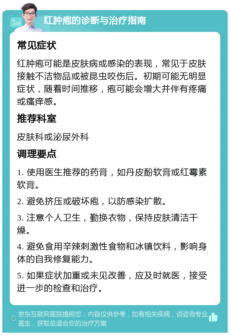 红肿疱的诊断与治疗指南 常见症状 红肿疱可能是皮肤病或感染的表现，常见于皮肤接触不洁物品或被昆虫咬伤后。初期可能无明显症状，随着时间推移，疱可能会增大并伴有疼痛或瘙痒感。 推荐科室 皮肤科或泌尿外科 调理要点 1. 使用医生推荐的药膏，如丹皮酚软膏或红霉素软膏。 2. 避免挤压或破坏疱，以防感染扩散。 3. 注意个人卫生，勤换衣物，保持皮肤清洁干燥。 4. 避免食用辛辣刺激性食物和冰镇饮料，影响身体的自我修复能力。 5. 如果症状加重或未见改善，应及时就医，接受进一步的检查和治疗。