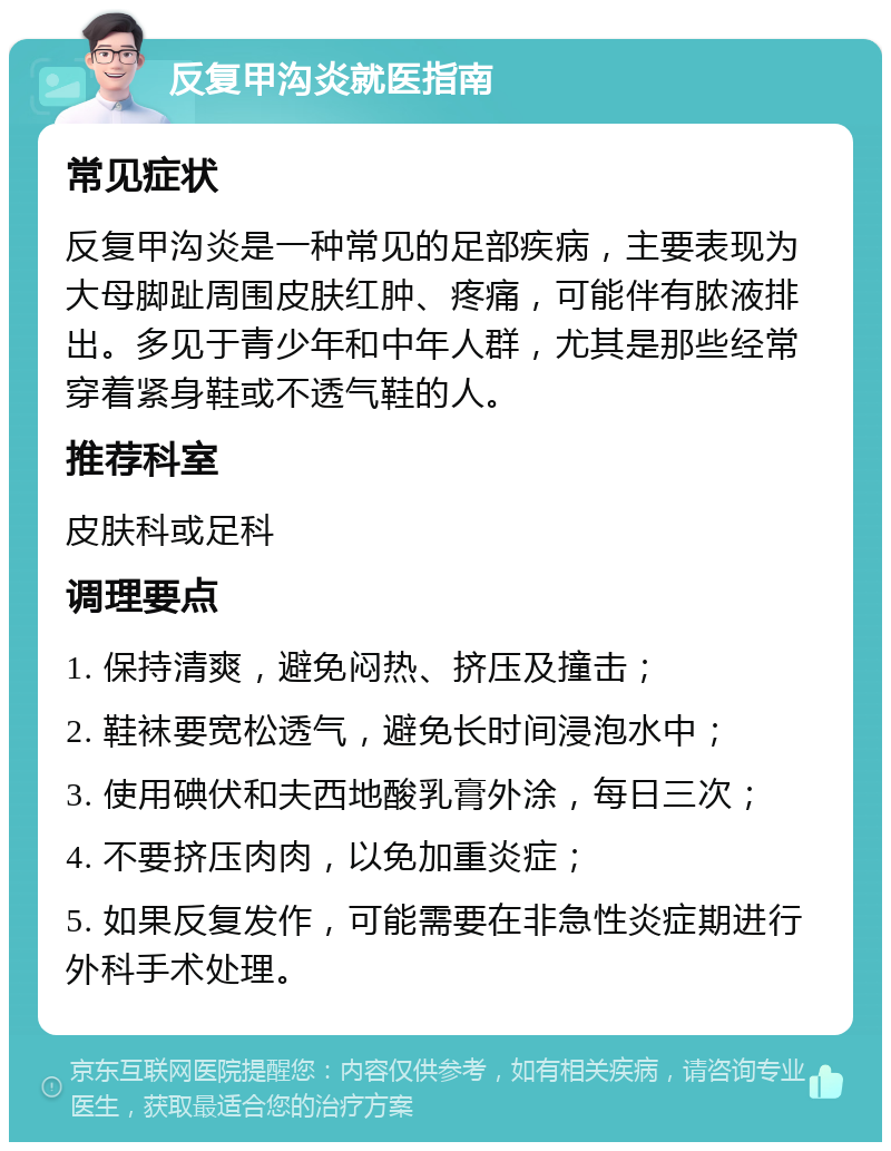 反复甲沟炎就医指南 常见症状 反复甲沟炎是一种常见的足部疾病，主要表现为大母脚趾周围皮肤红肿、疼痛，可能伴有脓液排出。多见于青少年和中年人群，尤其是那些经常穿着紧身鞋或不透气鞋的人。 推荐科室 皮肤科或足科 调理要点 1. 保持清爽，避免闷热、挤压及撞击； 2. 鞋袜要宽松透气，避免长时间浸泡水中； 3. 使用碘伏和夫西地酸乳膏外涂，每日三次； 4. 不要挤压肉肉，以免加重炎症； 5. 如果反复发作，可能需要在非急性炎症期进行外科手术处理。