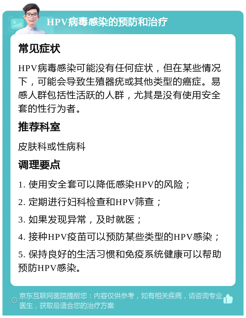 HPV病毒感染的预防和治疗 常见症状 HPV病毒感染可能没有任何症状，但在某些情况下，可能会导致生殖器疣或其他类型的癌症。易感人群包括性活跃的人群，尤其是没有使用安全套的性行为者。 推荐科室 皮肤科或性病科 调理要点 1. 使用安全套可以降低感染HPV的风险； 2. 定期进行妇科检查和HPV筛查； 3. 如果发现异常，及时就医； 4. 接种HPV疫苗可以预防某些类型的HPV感染； 5. 保持良好的生活习惯和免疫系统健康可以帮助预防HPV感染。