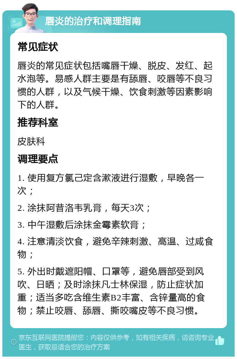 唇炎的治疗和调理指南 常见症状 唇炎的常见症状包括嘴唇干燥、脱皮、发红、起水泡等。易感人群主要是有舔唇、咬唇等不良习惯的人群，以及气候干燥、饮食刺激等因素影响下的人群。 推荐科室 皮肤科 调理要点 1. 使用复方氯己定含漱液进行湿敷，早晚各一次； 2. 涂抹阿昔洛韦乳膏，每天3次； 3. 中午湿敷后涂抹金霉素软膏； 4. 注意清淡饮食，避免辛辣刺激、高温、过咸食物； 5. 外出时戴遮阳帽、口罩等，避免唇部受到风吹、日晒；及时涂抹凡士林保湿，防止症状加重；适当多吃含维生素B2丰富、含锌量高的食物；禁止咬唇、舔唇、撕咬嘴皮等不良习惯。