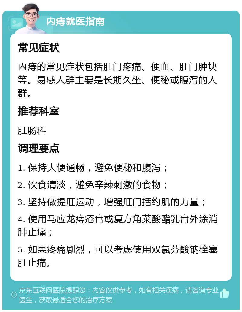 内痔就医指南 常见症状 内痔的常见症状包括肛门疼痛、便血、肛门肿块等。易感人群主要是长期久坐、便秘或腹泻的人群。 推荐科室 肛肠科 调理要点 1. 保持大便通畅，避免便秘和腹泻； 2. 饮食清淡，避免辛辣刺激的食物； 3. 坚持做提肛运动，增强肛门括约肌的力量； 4. 使用马应龙痔疮膏或复方角菜酸酯乳膏外涂消肿止痛； 5. 如果疼痛剧烈，可以考虑使用双氯芬酸钠栓塞肛止痛。