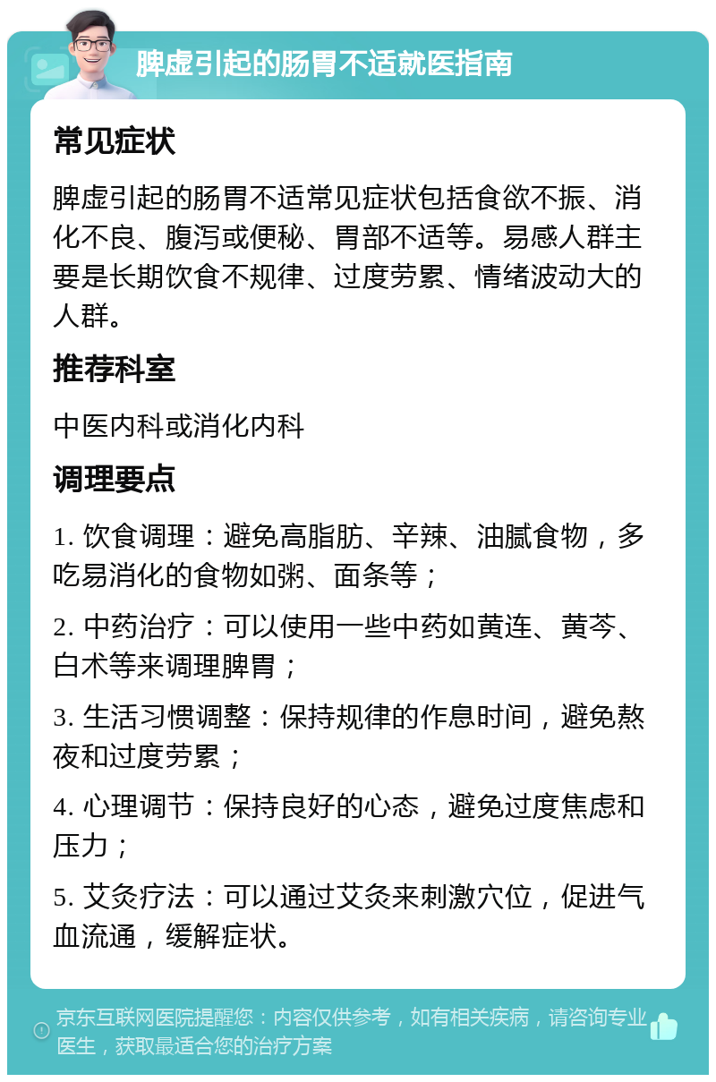 脾虚引起的肠胃不适就医指南 常见症状 脾虚引起的肠胃不适常见症状包括食欲不振、消化不良、腹泻或便秘、胃部不适等。易感人群主要是长期饮食不规律、过度劳累、情绪波动大的人群。 推荐科室 中医内科或消化内科 调理要点 1. 饮食调理：避免高脂肪、辛辣、油腻食物，多吃易消化的食物如粥、面条等； 2. 中药治疗：可以使用一些中药如黄连、黄芩、白术等来调理脾胃； 3. 生活习惯调整：保持规律的作息时间，避免熬夜和过度劳累； 4. 心理调节：保持良好的心态，避免过度焦虑和压力； 5. 艾灸疗法：可以通过艾灸来刺激穴位，促进气血流通，缓解症状。