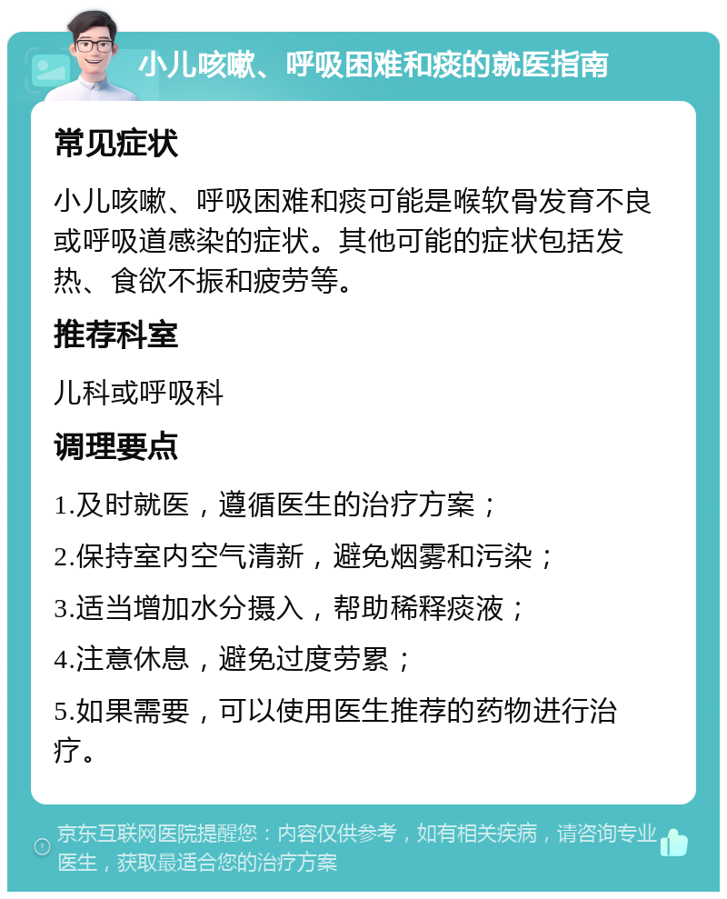 小儿咳嗽、呼吸困难和痰的就医指南 常见症状 小儿咳嗽、呼吸困难和痰可能是喉软骨发育不良或呼吸道感染的症状。其他可能的症状包括发热、食欲不振和疲劳等。 推荐科室 儿科或呼吸科 调理要点 1.及时就医，遵循医生的治疗方案； 2.保持室内空气清新，避免烟雾和污染； 3.适当增加水分摄入，帮助稀释痰液； 4.注意休息，避免过度劳累； 5.如果需要，可以使用医生推荐的药物进行治疗。