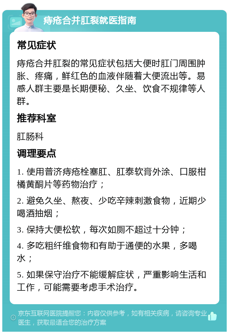 痔疮合并肛裂就医指南 常见症状 痔疮合并肛裂的常见症状包括大便时肛门周围肿胀、疼痛，鲜红色的血液伴随着大便流出等。易感人群主要是长期便秘、久坐、饮食不规律等人群。 推荐科室 肛肠科 调理要点 1. 使用普济痔疮栓塞肛、肛泰软膏外涂、口服柑橘黄酮片等药物治疗； 2. 避免久坐、熬夜、少吃辛辣刺激食物，近期少喝酒抽烟； 3. 保持大便松软，每次如厕不超过十分钟； 4. 多吃粗纤维食物和有助于通便的水果，多喝水； 5. 如果保守治疗不能缓解症状，严重影响生活和工作，可能需要考虑手术治疗。