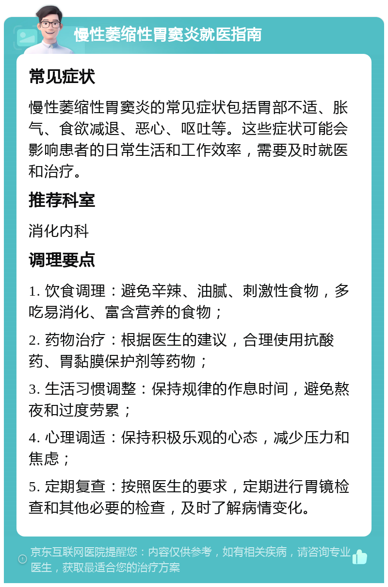 慢性萎缩性胃窦炎就医指南 常见症状 慢性萎缩性胃窦炎的常见症状包括胃部不适、胀气、食欲减退、恶心、呕吐等。这些症状可能会影响患者的日常生活和工作效率，需要及时就医和治疗。 推荐科室 消化内科 调理要点 1. 饮食调理：避免辛辣、油腻、刺激性食物，多吃易消化、富含营养的食物； 2. 药物治疗：根据医生的建议，合理使用抗酸药、胃黏膜保护剂等药物； 3. 生活习惯调整：保持规律的作息时间，避免熬夜和过度劳累； 4. 心理调适：保持积极乐观的心态，减少压力和焦虑； 5. 定期复查：按照医生的要求，定期进行胃镜检查和其他必要的检查，及时了解病情变化。