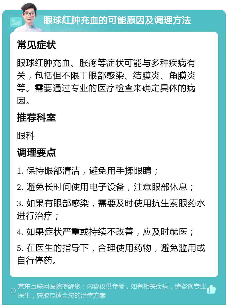 眼球红肿充血的可能原因及调理方法 常见症状 眼球红肿充血、胀疼等症状可能与多种疾病有关，包括但不限于眼部感染、结膜炎、角膜炎等。需要通过专业的医疗检查来确定具体的病因。 推荐科室 眼科 调理要点 1. 保持眼部清洁，避免用手揉眼睛； 2. 避免长时间使用电子设备，注意眼部休息； 3. 如果有眼部感染，需要及时使用抗生素眼药水进行治疗； 4. 如果症状严重或持续不改善，应及时就医； 5. 在医生的指导下，合理使用药物，避免滥用或自行停药。