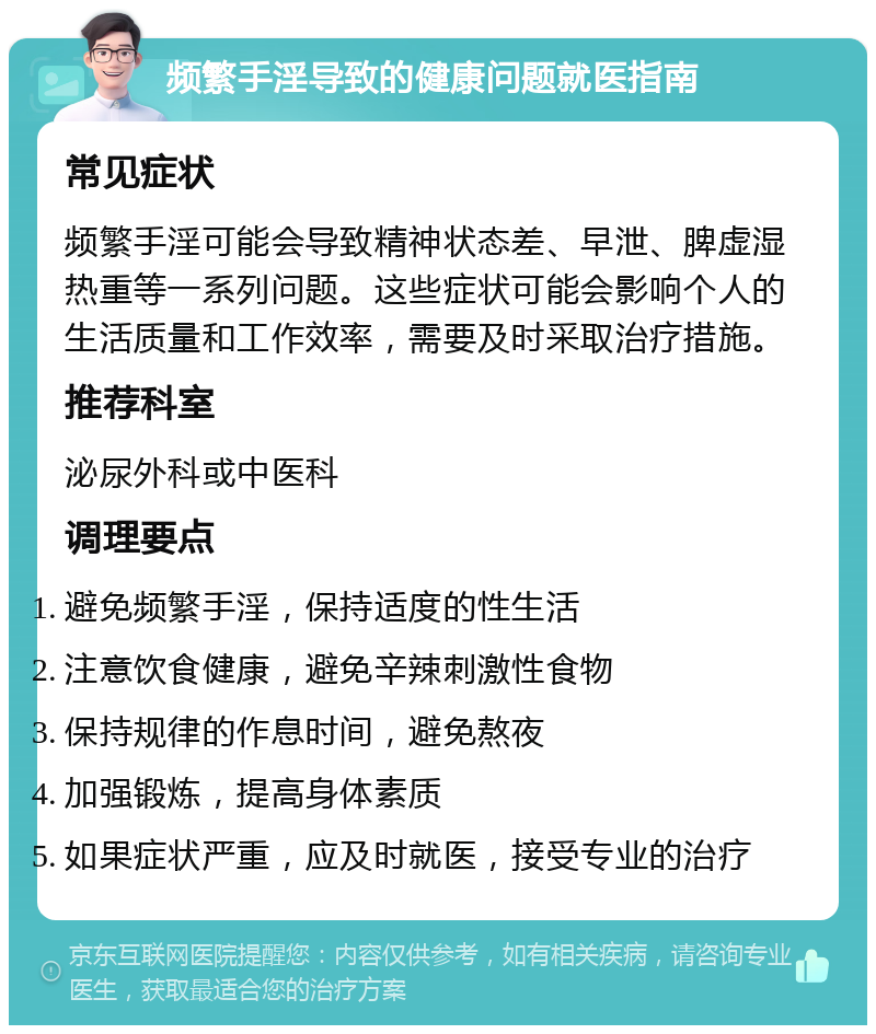 频繁手淫导致的健康问题就医指南 常见症状 频繁手淫可能会导致精神状态差、早泄、脾虚湿热重等一系列问题。这些症状可能会影响个人的生活质量和工作效率，需要及时采取治疗措施。 推荐科室 泌尿外科或中医科 调理要点 避免频繁手淫，保持适度的性生活 注意饮食健康，避免辛辣刺激性食物 保持规律的作息时间，避免熬夜 加强锻炼，提高身体素质 如果症状严重，应及时就医，接受专业的治疗