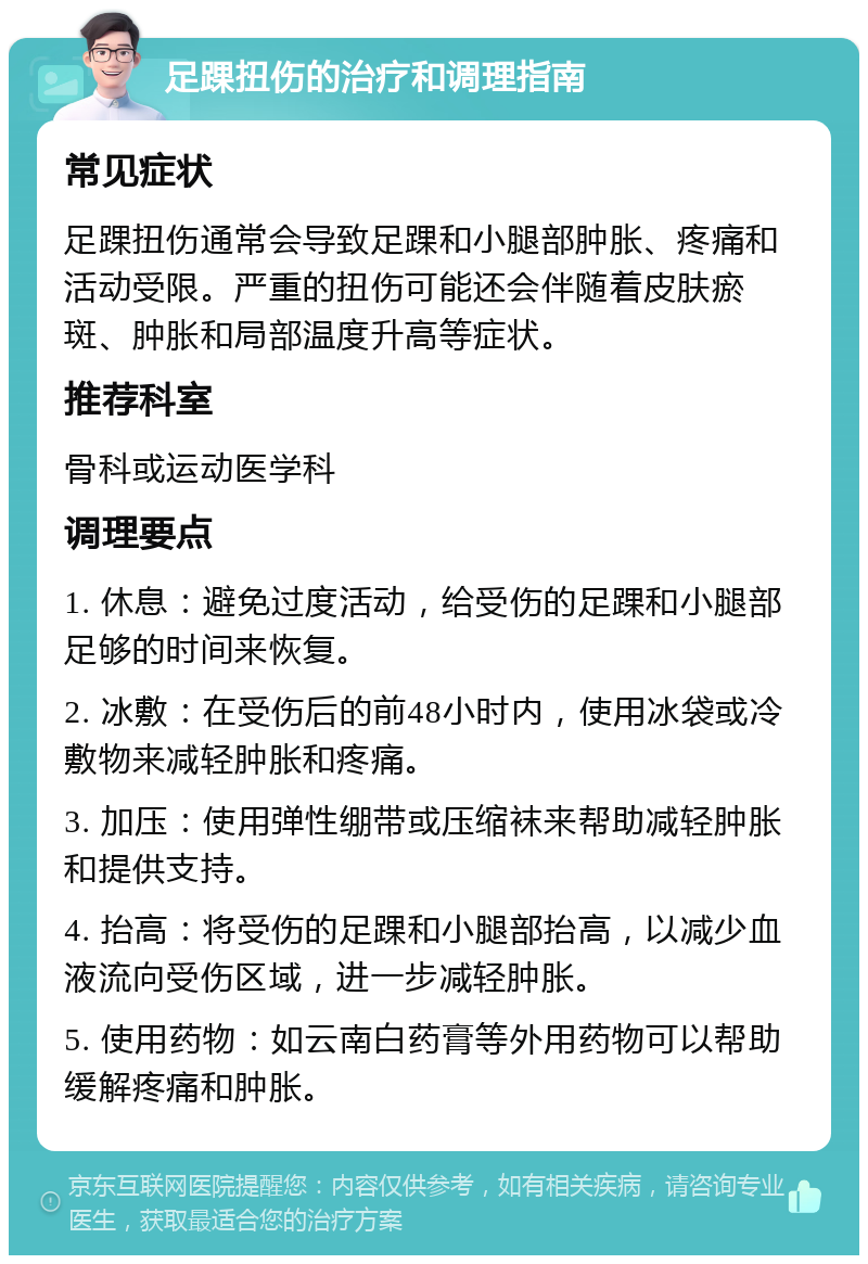 足踝扭伤的治疗和调理指南 常见症状 足踝扭伤通常会导致足踝和小腿部肿胀、疼痛和活动受限。严重的扭伤可能还会伴随着皮肤瘀斑、肿胀和局部温度升高等症状。 推荐科室 骨科或运动医学科 调理要点 1. 休息：避免过度活动，给受伤的足踝和小腿部足够的时间来恢复。 2. 冰敷：在受伤后的前48小时内，使用冰袋或冷敷物来减轻肿胀和疼痛。 3. 加压：使用弹性绷带或压缩袜来帮助减轻肿胀和提供支持。 4. 抬高：将受伤的足踝和小腿部抬高，以减少血液流向受伤区域，进一步减轻肿胀。 5. 使用药物：如云南白药膏等外用药物可以帮助缓解疼痛和肿胀。