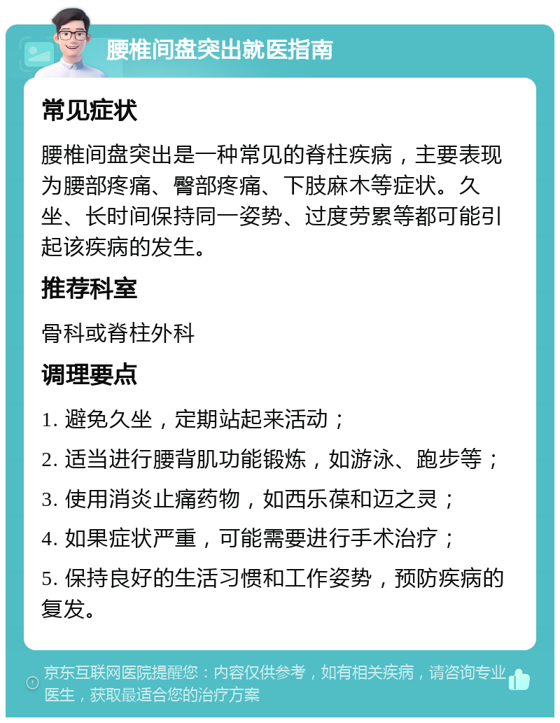 腰椎间盘突出就医指南 常见症状 腰椎间盘突出是一种常见的脊柱疾病，主要表现为腰部疼痛、臀部疼痛、下肢麻木等症状。久坐、长时间保持同一姿势、过度劳累等都可能引起该疾病的发生。 推荐科室 骨科或脊柱外科 调理要点 1. 避免久坐，定期站起来活动； 2. 适当进行腰背肌功能锻炼，如游泳、跑步等； 3. 使用消炎止痛药物，如西乐葆和迈之灵； 4. 如果症状严重，可能需要进行手术治疗； 5. 保持良好的生活习惯和工作姿势，预防疾病的复发。