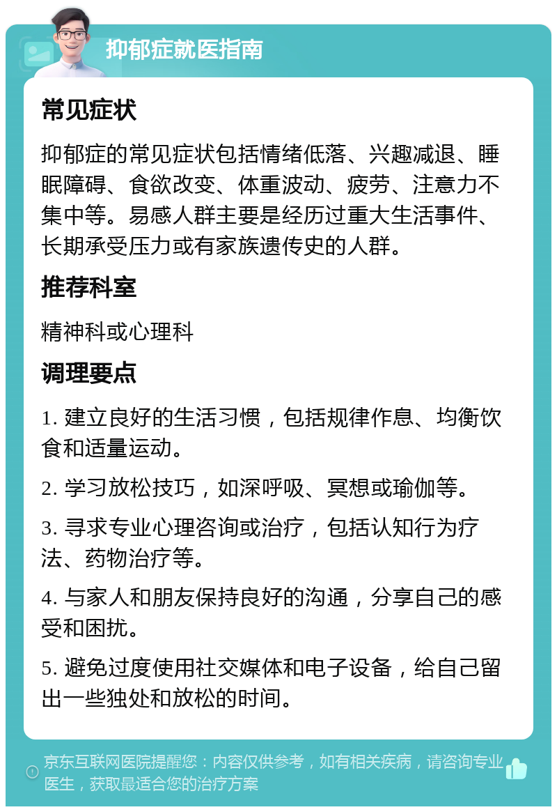 抑郁症就医指南 常见症状 抑郁症的常见症状包括情绪低落、兴趣减退、睡眠障碍、食欲改变、体重波动、疲劳、注意力不集中等。易感人群主要是经历过重大生活事件、长期承受压力或有家族遗传史的人群。 推荐科室 精神科或心理科 调理要点 1. 建立良好的生活习惯，包括规律作息、均衡饮食和适量运动。 2. 学习放松技巧，如深呼吸、冥想或瑜伽等。 3. 寻求专业心理咨询或治疗，包括认知行为疗法、药物治疗等。 4. 与家人和朋友保持良好的沟通，分享自己的感受和困扰。 5. 避免过度使用社交媒体和电子设备，给自己留出一些独处和放松的时间。