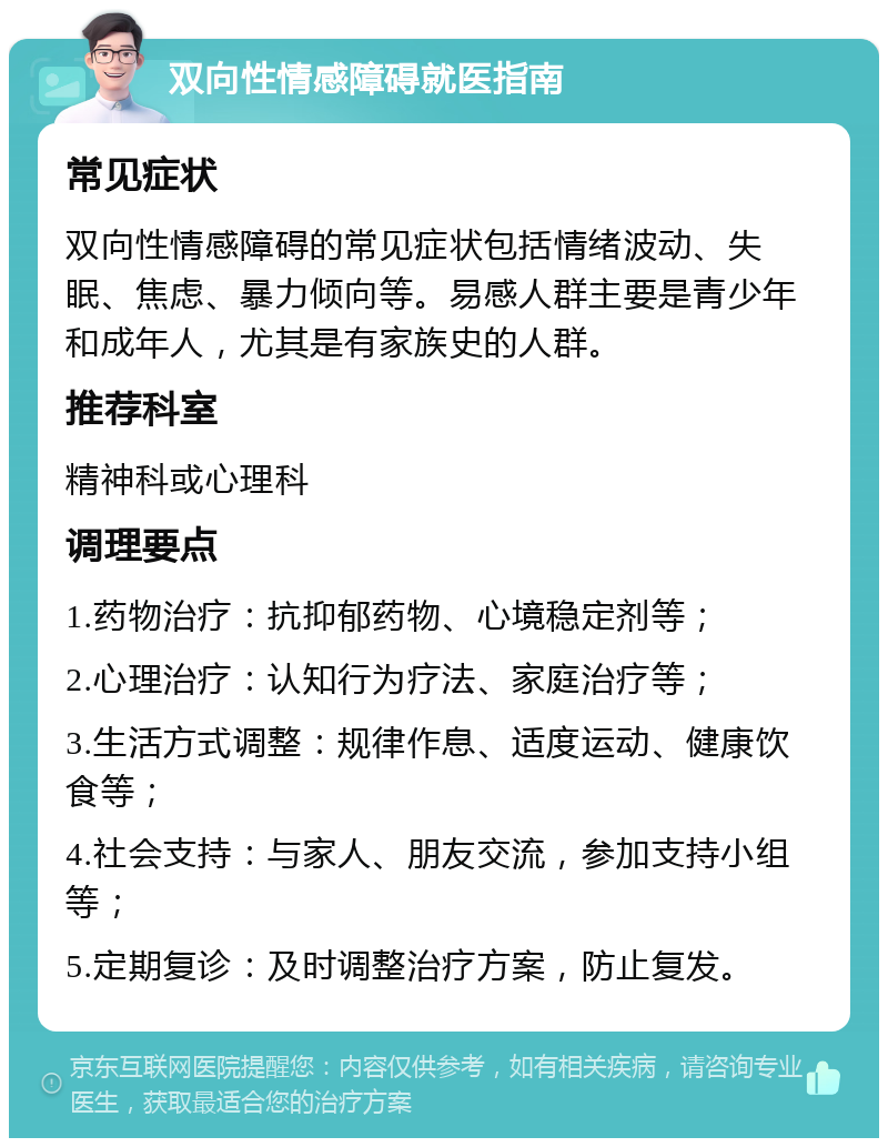 双向性情感障碍就医指南 常见症状 双向性情感障碍的常见症状包括情绪波动、失眠、焦虑、暴力倾向等。易感人群主要是青少年和成年人，尤其是有家族史的人群。 推荐科室 精神科或心理科 调理要点 1.药物治疗：抗抑郁药物、心境稳定剂等； 2.心理治疗：认知行为疗法、家庭治疗等； 3.生活方式调整：规律作息、适度运动、健康饮食等； 4.社会支持：与家人、朋友交流，参加支持小组等； 5.定期复诊：及时调整治疗方案，防止复发。