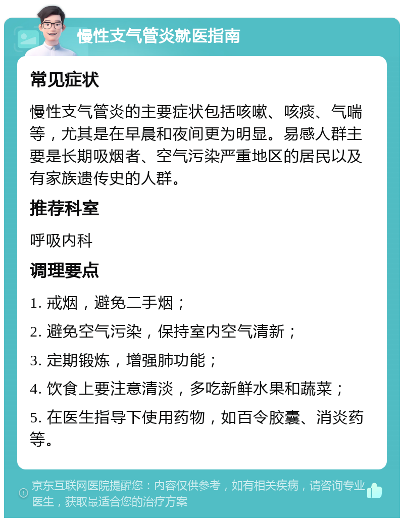 慢性支气管炎就医指南 常见症状 慢性支气管炎的主要症状包括咳嗽、咳痰、气喘等，尤其是在早晨和夜间更为明显。易感人群主要是长期吸烟者、空气污染严重地区的居民以及有家族遗传史的人群。 推荐科室 呼吸内科 调理要点 1. 戒烟，避免二手烟； 2. 避免空气污染，保持室内空气清新； 3. 定期锻炼，增强肺功能； 4. 饮食上要注意清淡，多吃新鲜水果和蔬菜； 5. 在医生指导下使用药物，如百令胶囊、消炎药等。