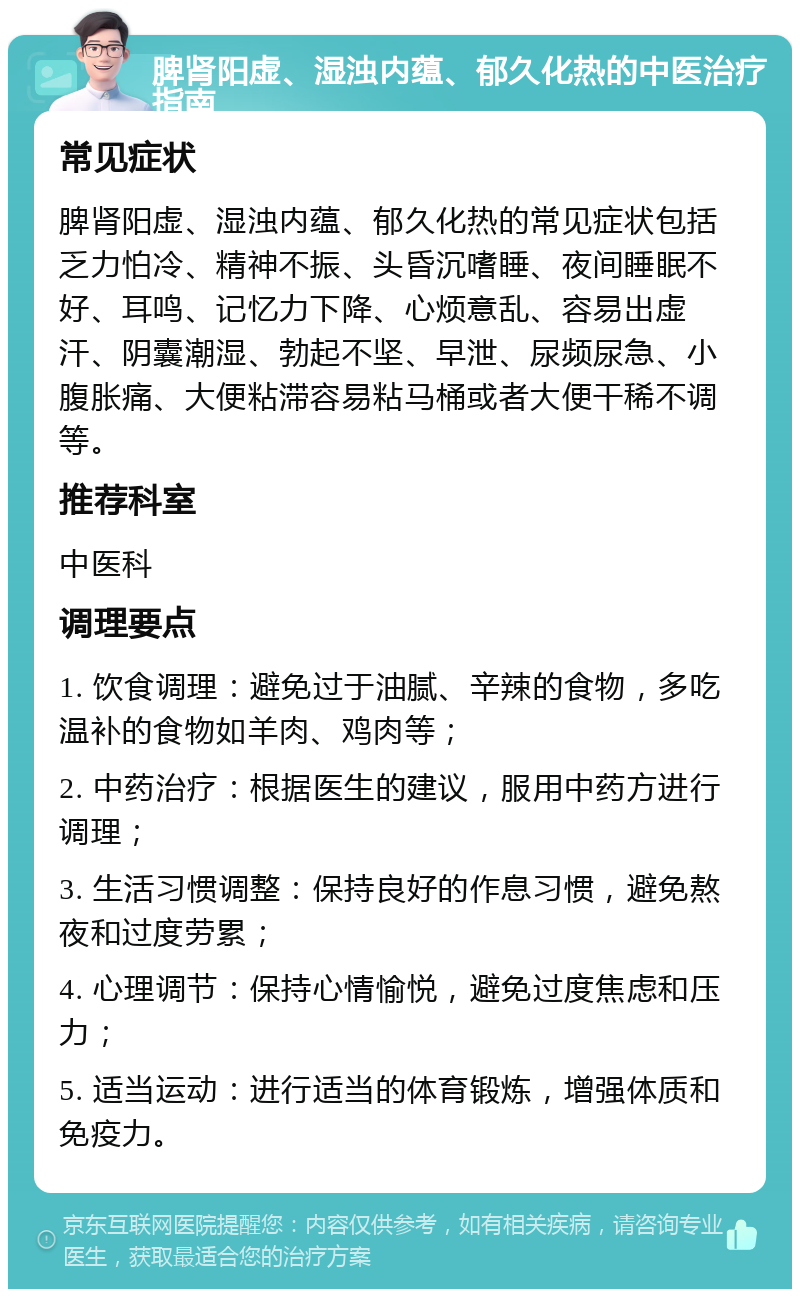 脾肾阳虚、湿浊内蕴、郁久化热的中医治疗指南 常见症状 脾肾阳虚、湿浊内蕴、郁久化热的常见症状包括乏力怕冷、精神不振、头昏沉嗜睡、夜间睡眠不好、耳鸣、记忆力下降、心烦意乱、容易出虚汗、阴囊潮湿、勃起不坚、早泄、尿频尿急、小腹胀痛、大便粘滞容易粘马桶或者大便干稀不调等。 推荐科室 中医科 调理要点 1. 饮食调理：避免过于油腻、辛辣的食物，多吃温补的食物如羊肉、鸡肉等； 2. 中药治疗：根据医生的建议，服用中药方进行调理； 3. 生活习惯调整：保持良好的作息习惯，避免熬夜和过度劳累； 4. 心理调节：保持心情愉悦，避免过度焦虑和压力； 5. 适当运动：进行适当的体育锻炼，增强体质和免疫力。