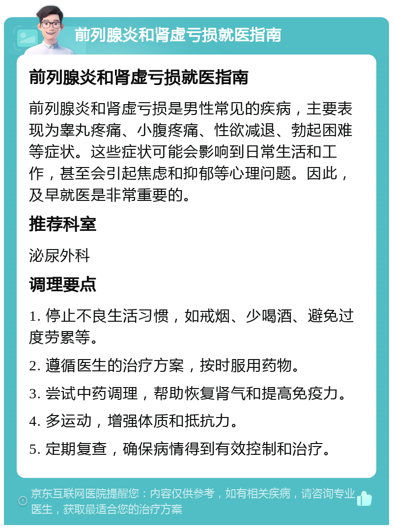 前列腺炎和肾虚亏损就医指南 前列腺炎和肾虚亏损就医指南 前列腺炎和肾虚亏损是男性常见的疾病，主要表现为睾丸疼痛、小腹疼痛、性欲减退、勃起困难等症状。这些症状可能会影响到日常生活和工作，甚至会引起焦虑和抑郁等心理问题。因此，及早就医是非常重要的。 推荐科室 泌尿外科 调理要点 1. 停止不良生活习惯，如戒烟、少喝酒、避免过度劳累等。 2. 遵循医生的治疗方案，按时服用药物。 3. 尝试中药调理，帮助恢复肾气和提高免疫力。 4. 多运动，增强体质和抵抗力。 5. 定期复查，确保病情得到有效控制和治疗。