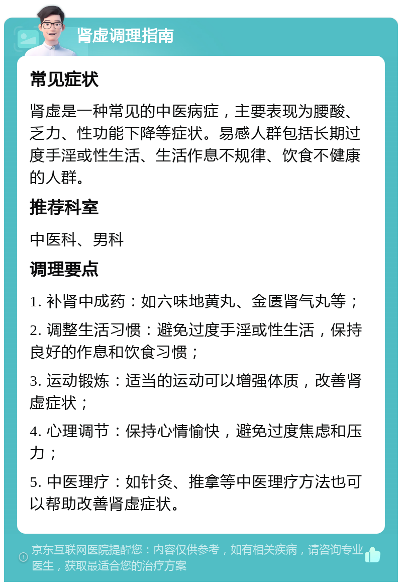 肾虚调理指南 常见症状 肾虚是一种常见的中医病症，主要表现为腰酸、乏力、性功能下降等症状。易感人群包括长期过度手淫或性生活、生活作息不规律、饮食不健康的人群。 推荐科室 中医科、男科 调理要点 1. 补肾中成药：如六味地黄丸、金匮肾气丸等； 2. 调整生活习惯：避免过度手淫或性生活，保持良好的作息和饮食习惯； 3. 运动锻炼：适当的运动可以增强体质，改善肾虚症状； 4. 心理调节：保持心情愉快，避免过度焦虑和压力； 5. 中医理疗：如针灸、推拿等中医理疗方法也可以帮助改善肾虚症状。