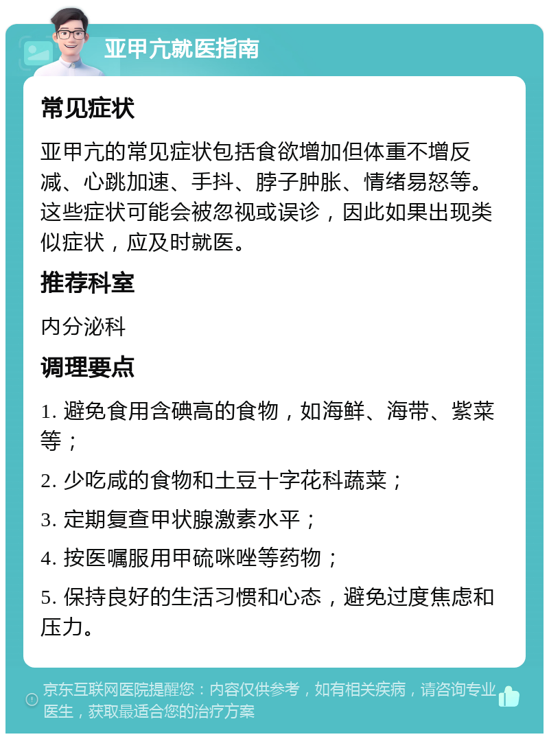 亚甲亢就医指南 常见症状 亚甲亢的常见症状包括食欲增加但体重不增反减、心跳加速、手抖、脖子肿胀、情绪易怒等。这些症状可能会被忽视或误诊，因此如果出现类似症状，应及时就医。 推荐科室 内分泌科 调理要点 1. 避免食用含碘高的食物，如海鲜、海带、紫菜等； 2. 少吃咸的食物和土豆十字花科蔬菜； 3. 定期复查甲状腺激素水平； 4. 按医嘱服用甲硫咪唑等药物； 5. 保持良好的生活习惯和心态，避免过度焦虑和压力。