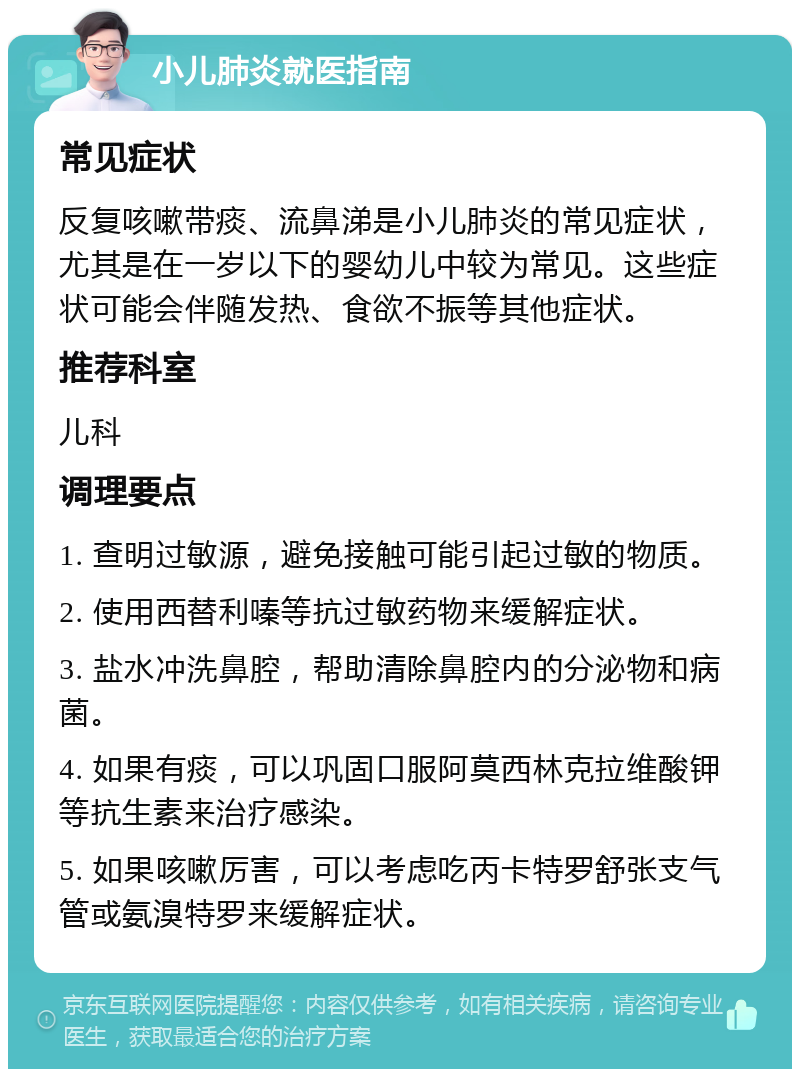 小儿肺炎就医指南 常见症状 反复咳嗽带痰、流鼻涕是小儿肺炎的常见症状，尤其是在一岁以下的婴幼儿中较为常见。这些症状可能会伴随发热、食欲不振等其他症状。 推荐科室 儿科 调理要点 1. 查明过敏源，避免接触可能引起过敏的物质。 2. 使用西替利嗪等抗过敏药物来缓解症状。 3. 盐水冲洗鼻腔，帮助清除鼻腔内的分泌物和病菌。 4. 如果有痰，可以巩固口服阿莫西林克拉维酸钾等抗生素来治疗感染。 5. 如果咳嗽厉害，可以考虑吃丙卡特罗舒张支气管或氨溴特罗来缓解症状。