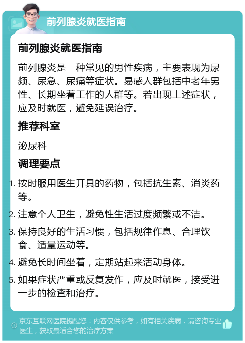 前列腺炎就医指南 前列腺炎就医指南 前列腺炎是一种常见的男性疾病，主要表现为尿频、尿急、尿痛等症状。易感人群包括中老年男性、长期坐着工作的人群等。若出现上述症状，应及时就医，避免延误治疗。 推荐科室 泌尿科 调理要点 按时服用医生开具的药物，包括抗生素、消炎药等。 注意个人卫生，避免性生活过度频繁或不洁。 保持良好的生活习惯，包括规律作息、合理饮食、适量运动等。 避免长时间坐着，定期站起来活动身体。 如果症状严重或反复发作，应及时就医，接受进一步的检查和治疗。